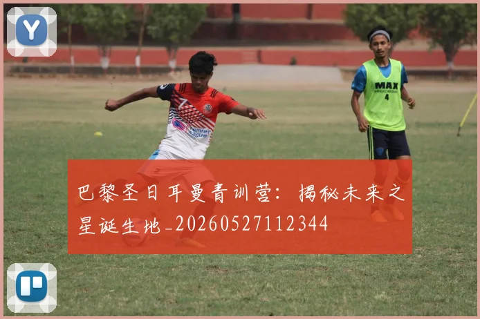 巴黎圣日耳曼青训营:揭秘未来之星诞生地_20260527112344