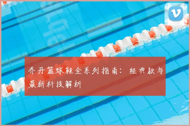 乔丹篮球鞋全系列指南:经典款与最新科技解析