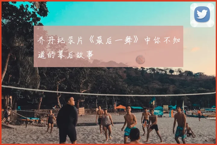 乔丹纪录片《最后一舞》中你不知道的幕后故事