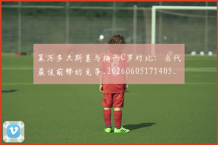 莱万多夫斯基与梅西C罗对比：当代最佳前锋的竞争_20260605171405_20260703181759