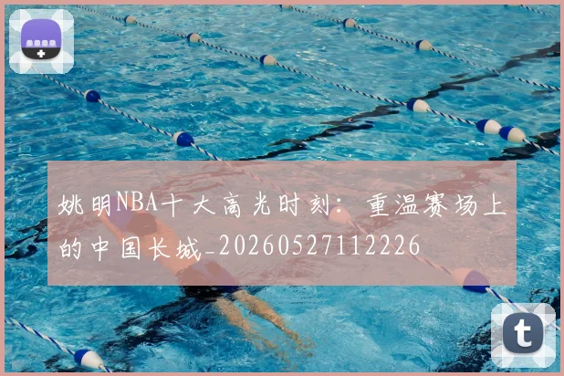 姚明NBA十大高光时刻:重温赛场上的中国长城_20260527112226