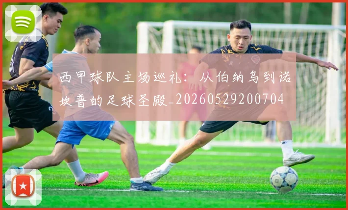 西甲球队主场巡礼:从伯纳乌到诺坎普的足球圣殿_20260529200704