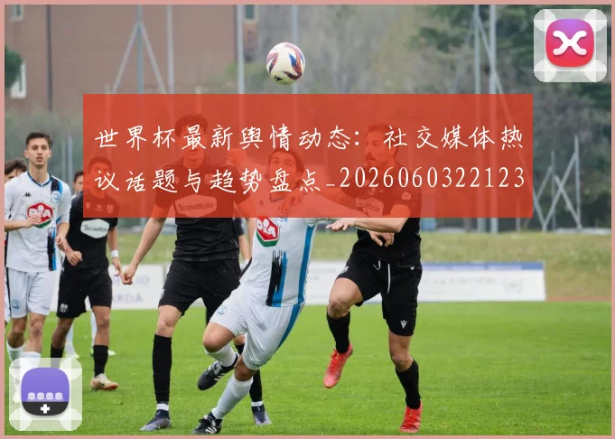 世界杯最新舆情动态：社交媒体热议话题与趋势盘点_20260603221237