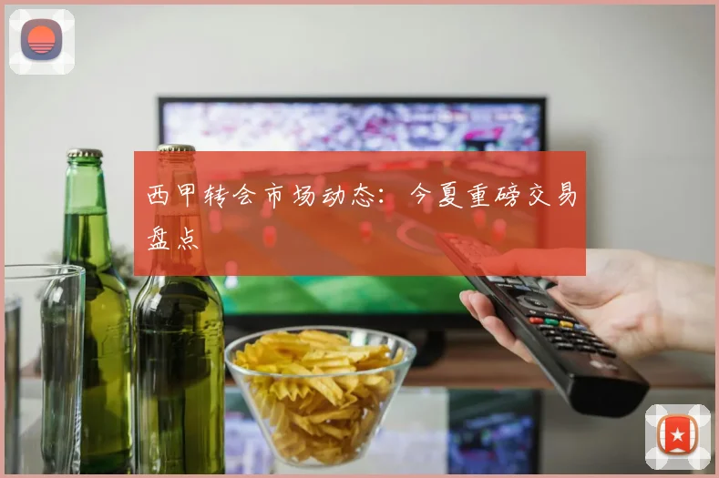 西甲转会市场动态：今夏重磅交易盘点