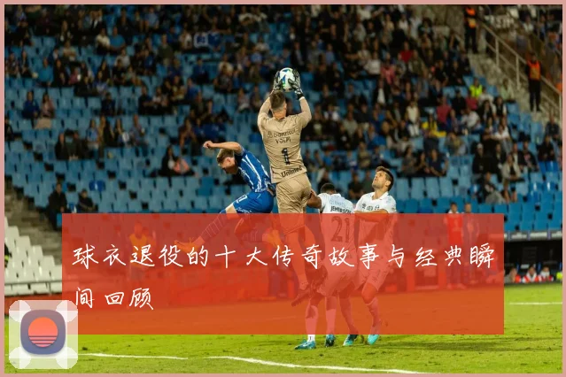 球衣退役的十大传奇故事与经典瞬间回顾