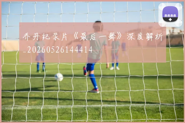 乔丹纪录片《最后一舞》深度解析_20260526144414
