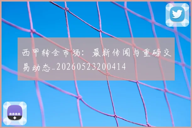 西甲转会市场:最新传闻与重磅交易动态_20260523200414