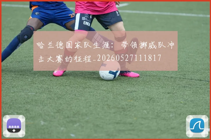 哈兰德国家队生涯:带领挪威队冲击大赛的征程_20260527111817