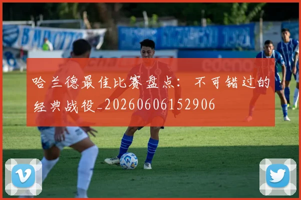 哈兰德最佳比赛盘点:不可错过的经典战役_20260606152906