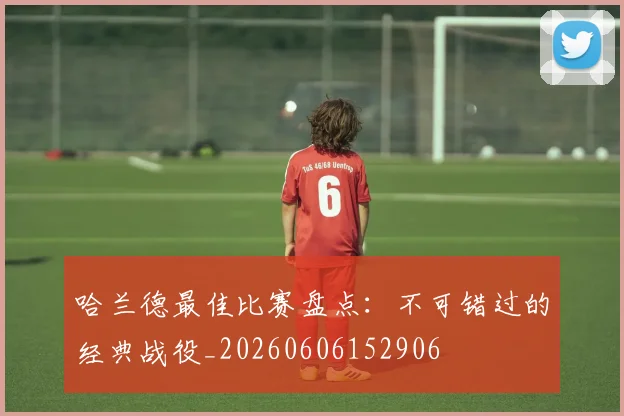 哈兰德最佳比赛盘点：不可错过的经典战役_20260606152906