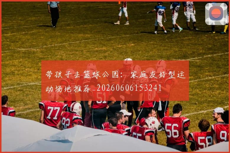 带孩子去篮球公园：家庭友好型运动场地推荐_20260606153241