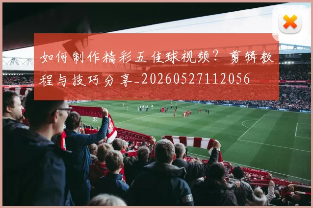 如何制作精彩五佳球视频?剪辑教程与技巧分享_20260527112056