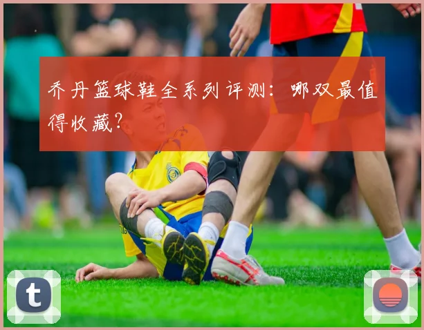乔丹篮球鞋全系列评测:哪双最值得收藏?