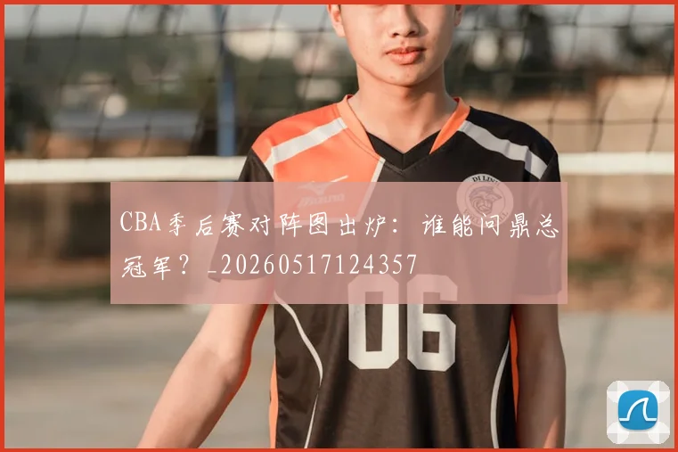 CBA季后赛对阵图出炉:谁能问鼎总冠军?_20260517124357
